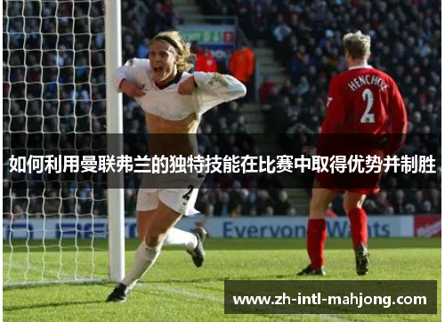 如何利用曼联弗兰的独特技能在比赛中取得优势并制胜 如何利用曼联弗兰的独特技能在比赛中取得优势并制胜