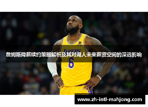 詹姆斯降薪续约策略解析及其对湖人未来薪资空间的深远影响