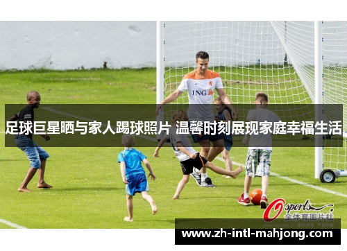 足球巨星晒与家人踢球照片 温馨时刻展现家庭幸福生活