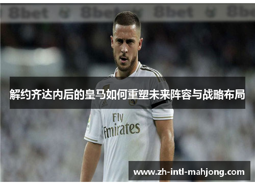 解约齐达内后的皇马如何重塑未来阵容与战略布局