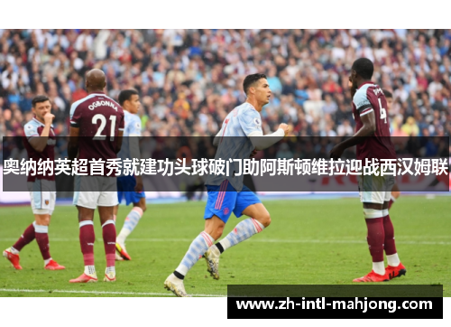 奥纳纳英超首秀就建功头球破门助阿斯顿维拉迎战西汉姆联